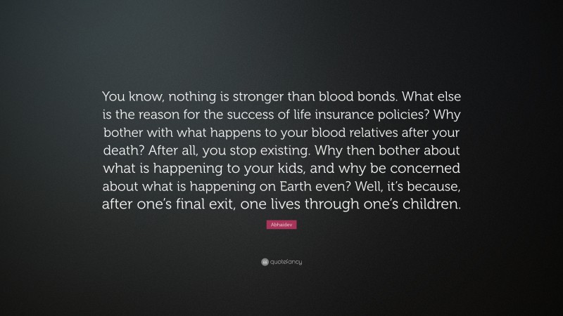 Abhaidev Quote: “You know, nothing is stronger than blood bonds. What else is the reason for the success of life insurance policies? Why bother with what happens to your blood relatives after your death? After all, you stop existing. Why then bother about what is happening to your kids, and why be concerned about what is happening on Earth even? Well, it’s because, after one’s final exit, one lives through one’s children.”