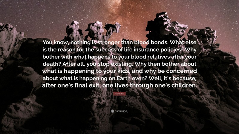 Abhaidev Quote: “You know, nothing is stronger than blood bonds. What else is the reason for the success of life insurance policies? Why bother with what happens to your blood relatives after your death? After all, you stop existing. Why then bother about what is happening to your kids, and why be concerned about what is happening on Earth even? Well, it’s because, after one’s final exit, one lives through one’s children.”