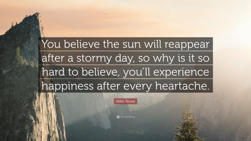 Nikki Rowe Quote: “You believe the sun will reappear after a stormy day, so why is it so hard to believe, you’ll experience happiness after every heartache.”