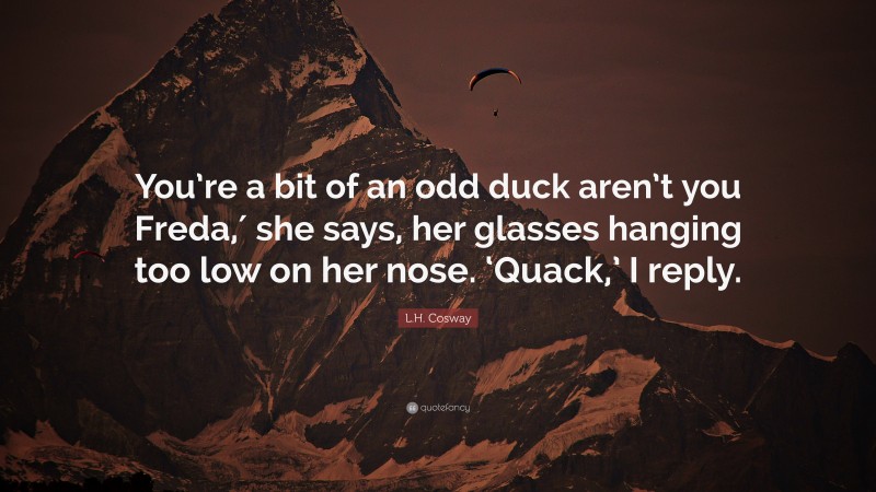 L.H. Cosway Quote: “You’re a bit of an odd duck aren’t you Freda,′ she says, her glasses hanging too low on her nose. ‘Quack,’ I reply.”