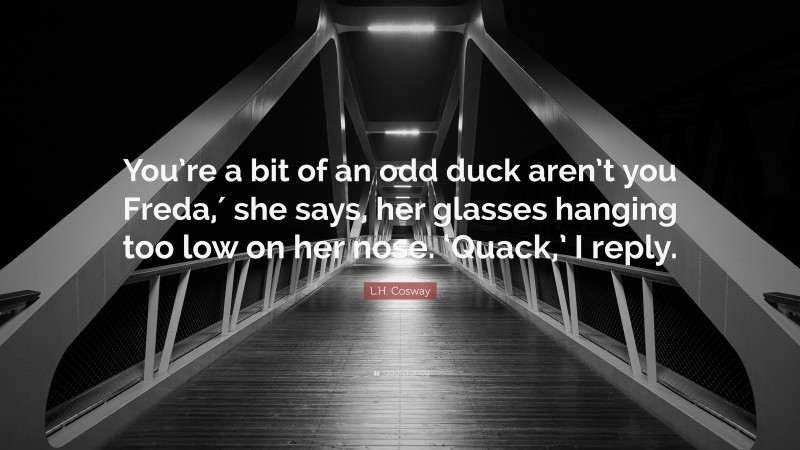 L.H. Cosway Quote: “You’re a bit of an odd duck aren’t you Freda,′ she says, her glasses hanging too low on her nose. ‘Quack,’ I reply.”