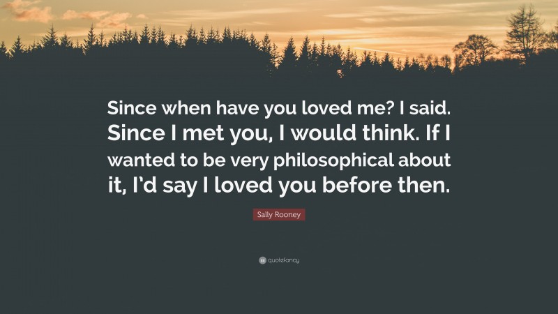 Sally Rooney Quote: “Since when have you loved me? I said. Since I met you, I would think. If I wanted to be very philosophical about it, I’d say I loved you before then.”