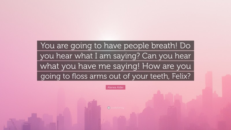 Alanea Alder Quote: “You are going to have people breath! Do you hear what I am saying? Can you hear what you have me saying! How are you going to floss arms out of your teeth, Felix?”