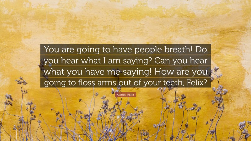 Alanea Alder Quote: “You are going to have people breath! Do you hear what I am saying? Can you hear what you have me saying! How are you going to floss arms out of your teeth, Felix?”