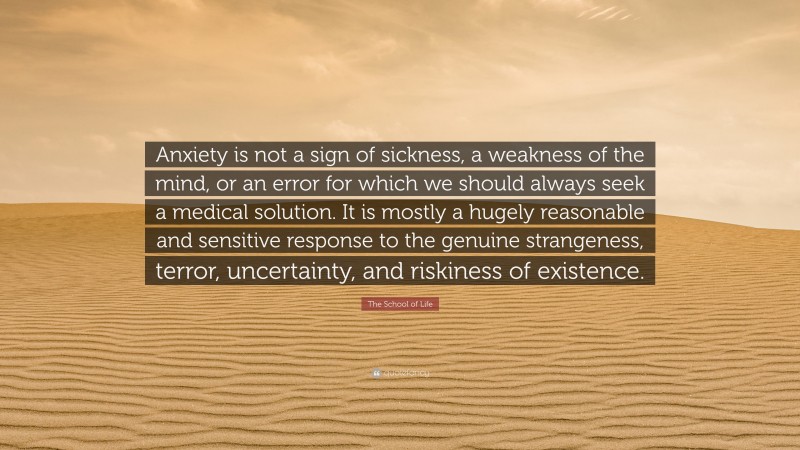 The School of Life Quote: “Anxiety is not a sign of sickness, a weakness of the mind, or an error for which we should always seek a medical solution. It is mostly a hugely reasonable and sensitive response to the genuine strangeness, terror, uncertainty, and riskiness of existence.”