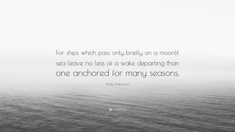 Bobby Underwood Quote: “For ships which pass only briefly on a moonlit sea leave no less of a wake departing than one anchored for many seasons.”