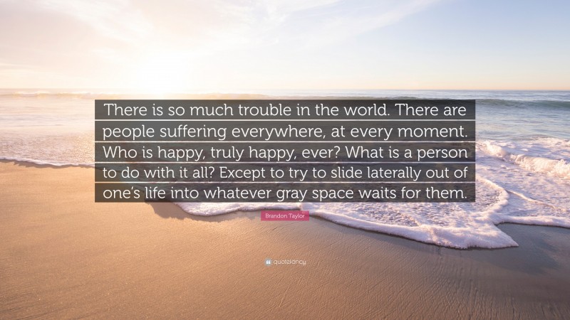 Brandon Taylor Quote: “There is so much trouble in the world. There are people suffering everywhere, at every moment. Who is happy, truly happy, ever? What is a person to do with it all? Except to try to slide laterally out of one’s life into whatever gray space waits for them.”