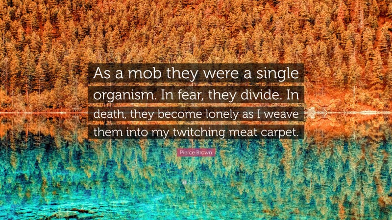Pierce Brown Quote: “As a mob they were a single organism. In fear, they divide. In death, they become lonely as I weave them into my twitching meat carpet.”