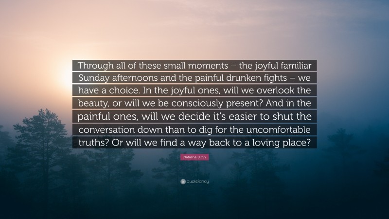 Natasha Lunn Quote: “Through all of these small moments – the joyful familiar Sunday afternoons and the painful drunken fights – we have a choice. In the joyful ones, will we overlook the beauty, or will we be consciously present? And in the painful ones, will we decide it’s easier to shut the conversation down than to dig for the uncomfortable truths? Or will we find a way back to a loving place?”