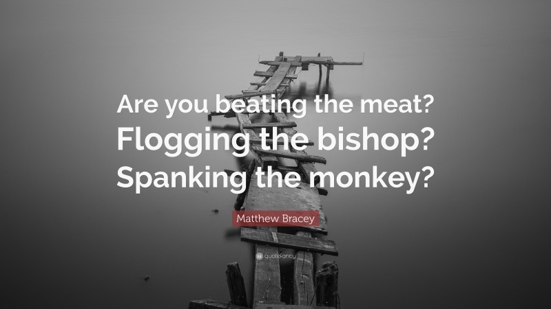 Matthew Bracey Quote: “Are you beating the meat? Flogging the bishop? Spanking the monkey?”