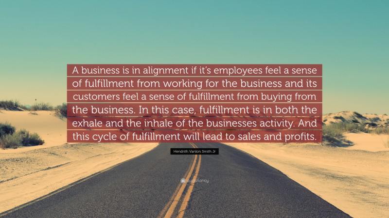 Hendrith Vanlon Smith Jr Quote: “A business is in alignment if it’s employees feel a sense of fulfillment from working for the business and its customers feel a sense of fulfillment from buying from the business. In this case, fulfillment is in both the exhale and the inhale of the businesses activity. And this cycle of fulfillment will lead to sales and profits.”