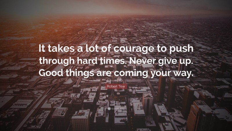 Robert Tew Quote: “It takes a lot of courage to push through hard times. Never give up. Good things are coming your way.”