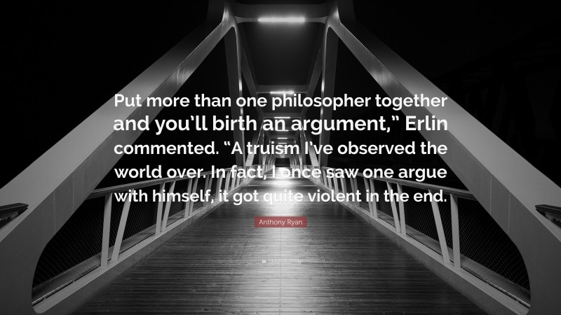 Anthony Ryan Quote: “Put more than one philosopher together and you’ll birth an argument,” Erlin commented. “A truism I’ve observed the world over. In fact, I once saw one argue with himself, it got quite violent in the end.”