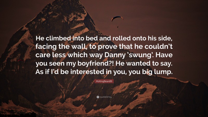 MsKingBean89 Quote: “He climbed into bed and rolled onto his side, facing the wall, to prove that he couldn’t care less which way Danny ‘swung’. Have you seen my boyfriend?! He wanted to say. As if I’d be interested in you, you big lump.”