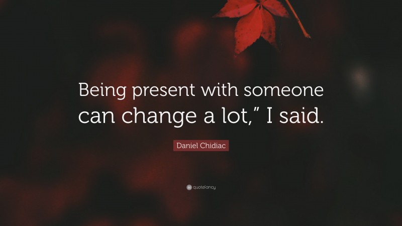 Daniel Chidiac Quote: “Being present with someone can change a lot,” I said.”