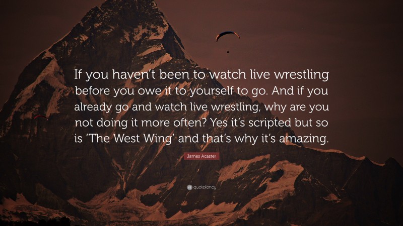 James Acaster Quote: “If you haven’t been to watch live wrestling before you owe it to yourself to go. And if you already go and watch live wrestling, why are you not doing it more often? Yes it’s scripted but so is ‘The West Wing’ and that’s why it’s amazing.”