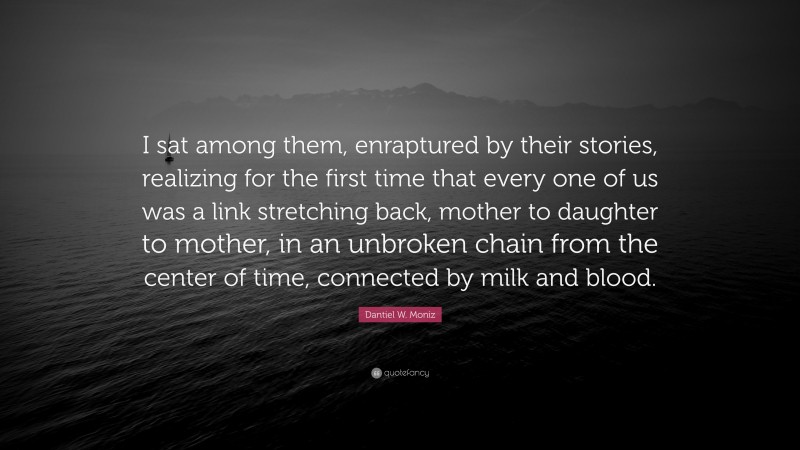 Dantiel W. Moniz Quote: “I sat among them, enraptured by their stories, realizing for the first time that every one of us was a link stretching back, mother to daughter to mother, in an unbroken chain from the center of time, connected by milk and blood.”
