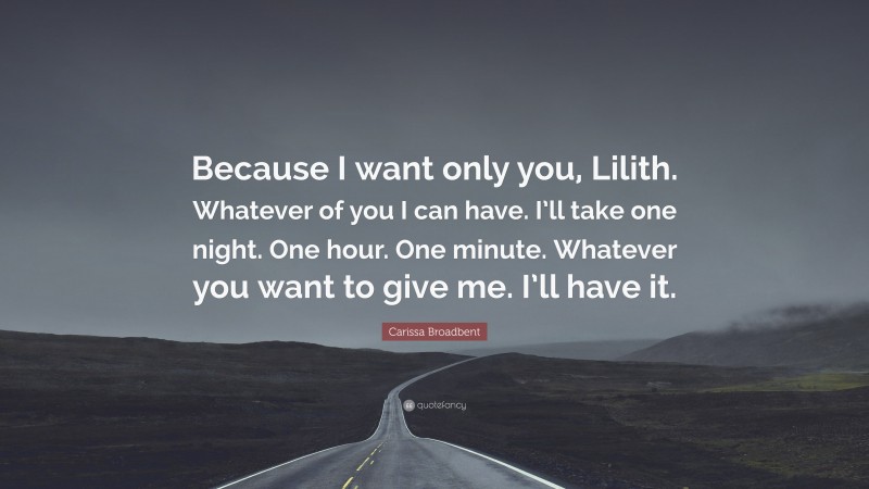 Carissa Broadbent Quote: “Because I want only you, Lilith. Whatever of you I can have. I’ll take one night. One hour. One minute. Whatever you want to give me. I’ll have it.”