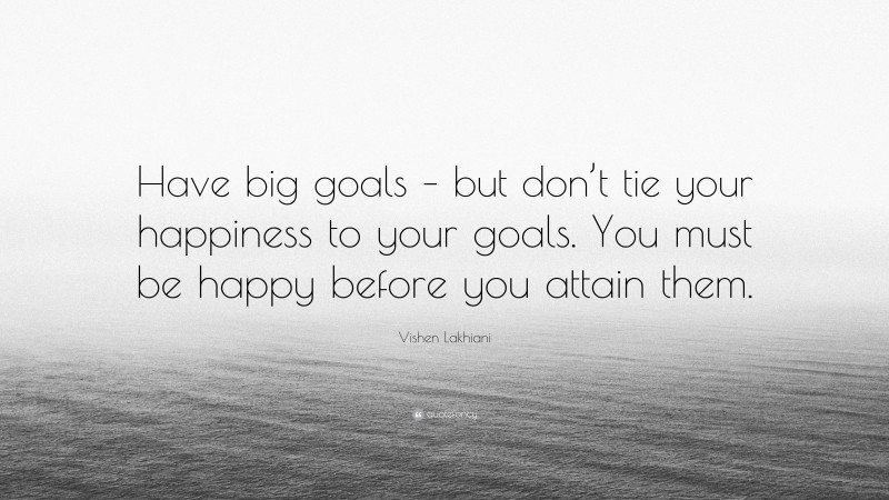 Vishen Lakhiani Quote: “Have big goals – but don’t tie your happiness to your goals. You must be happy before you attain them.”