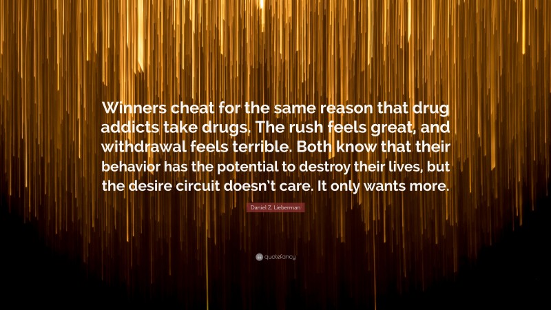 Daniel Z. Lieberman Quote: “Winners cheat for the same reason that drug addicts take drugs. The rush feels great, and withdrawal feels terrible. Both know that their behavior has the potential to destroy their lives, but the desire circuit doesn’t care. It only wants more.”