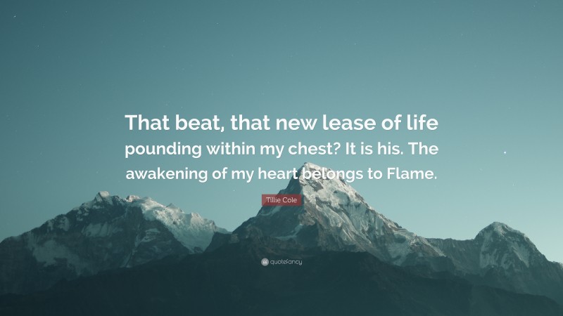 Tillie Cole Quote: “That beat, that new lease of life pounding within my chest? It is his. The awakening of my heart belongs to Flame.”