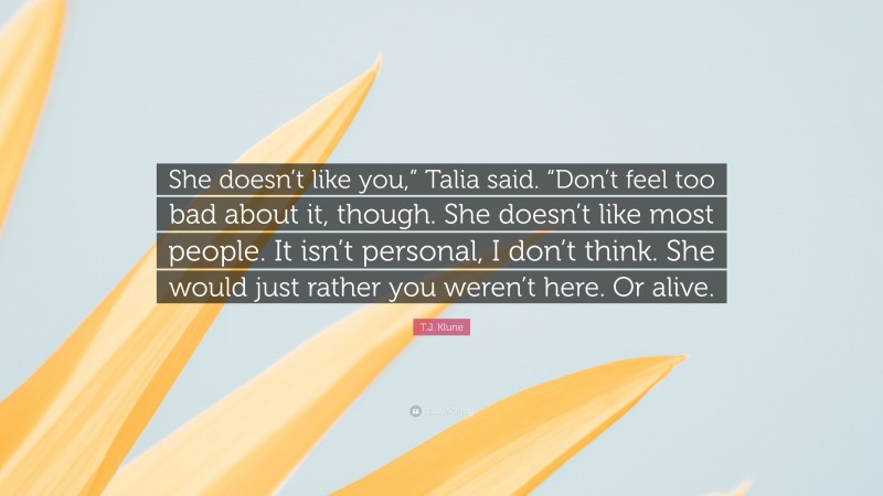 T.J. Klune Quote: “She doesn’t like you,” Talia said. “Don’t feel too bad about it, though. She doesn’t like most people. It isn’t personal, I don’t think. She would just rather you weren’t here. Or alive.”