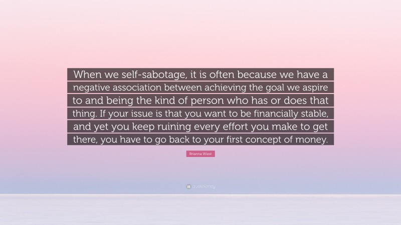 Brianna Wiest Quote: “When we self-sabotage, it is often because we have a negative association between achieving the goal we aspire to and being the kind of person who has or does that thing. If your issue is that you want to be financially stable, and yet you keep ruining every effort you make to get there, you have to go back to your first concept of money.”