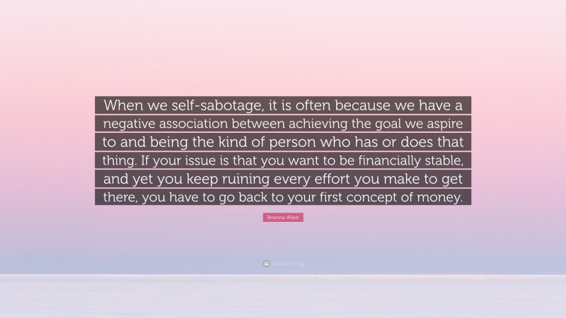Brianna Wiest Quote: “When we self-sabotage, it is often because we have a negative association between achieving the goal we aspire to and being the kind of person who has or does that thing. If your issue is that you want to be financially stable, and yet you keep ruining every effort you make to get there, you have to go back to your first concept of money.”