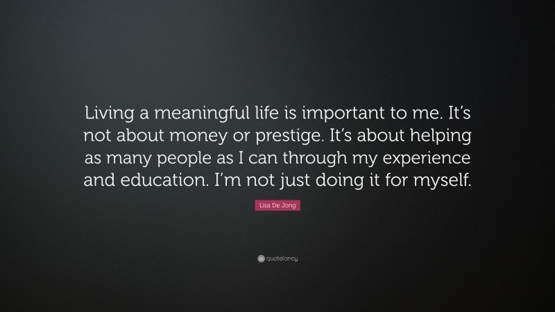 Lisa De Jong Quote: “Living a meaningful life is important to me. It’s not about money or prestige. It’s about helping as many people as I can through my experience and education. I’m not just doing it for myself.”