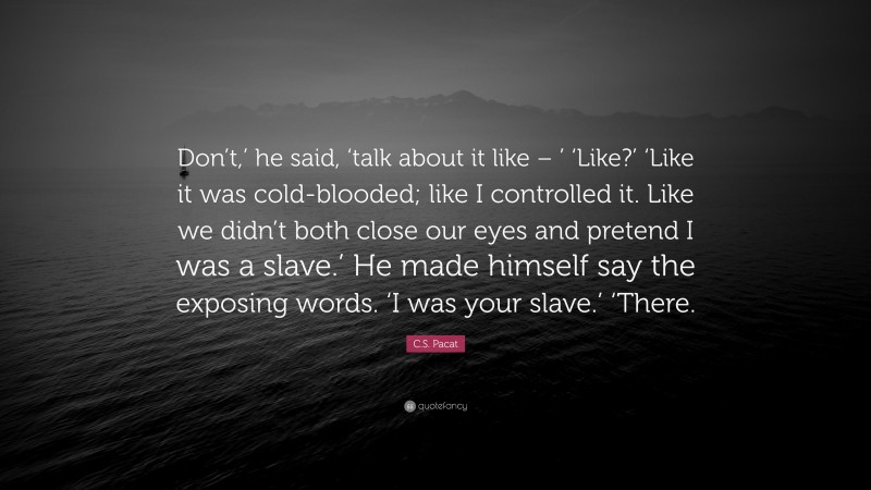 C.S. Pacat Quote: “Don’t,’ he said, ‘talk about it like – ’ ‘Like?’ ‘Like it was cold-blooded; like I controlled it. Like we didn’t both close our eyes and pretend I was a slave.’ He made himself say the exposing words. ‘I was your slave.’ ‘There.”