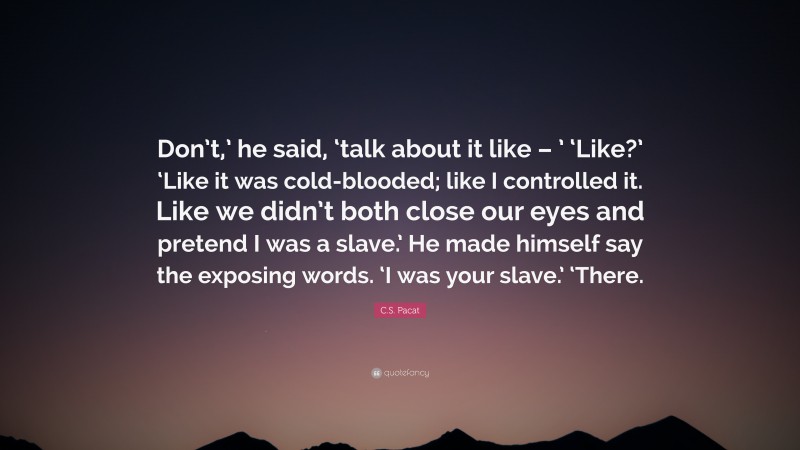 C.S. Pacat Quote: “Don’t,’ he said, ‘talk about it like – ’ ‘Like?’ ‘Like it was cold-blooded; like I controlled it. Like we didn’t both close our eyes and pretend I was a slave.’ He made himself say the exposing words. ‘I was your slave.’ ‘There.”