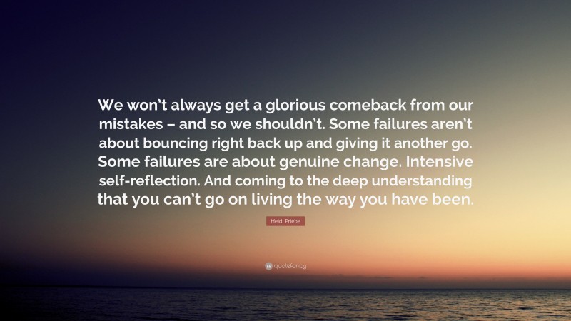 Heidi Priebe Quote: “We won’t always get a glorious comeback from our mistakes – and so we shouldn’t. Some failures aren’t about bouncing right back up and giving it another go. Some failures are about genuine change. Intensive self-reflection. And coming to the deep understanding that you can’t go on living the way you have been.”