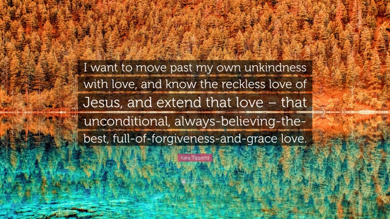 Kara Tippetts Quote: “I want to move past my own unkindness with love, and know the reckless love of Jesus, and extend that love – that unconditional, always-believing-the-best, full-of-forgiveness-and-grace love.”