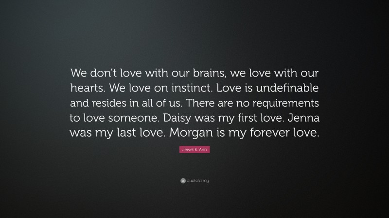 Jewel E. Ann Quote: “We don’t love with our brains, we love with our hearts. We love on instinct. Love is undefinable and resides in all of us. There are no requirements to love someone. Daisy was my first love. Jenna was my last love. Morgan is my forever love.”