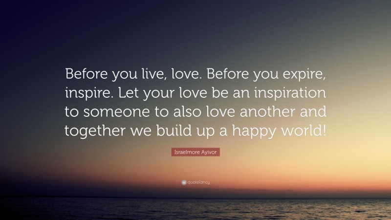 Israelmore Ayivor Quote: “Before you live, love. Before you expire, inspire. Let your love be an inspiration to someone to also love another and together we build up a happy world!”