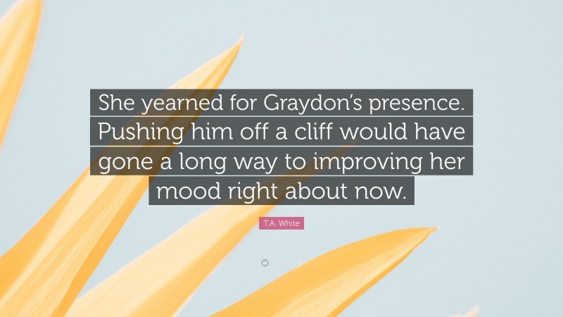 T.A. White Quote: “She yearned for Graydon’s presence. Pushing him off a cliff would have gone a long way to improving her mood right about now.”
