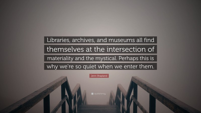 Jenn Shapland Quote: “Libraries, archives, and museums all find themselves at the intersection of materiality and the mystical. Perhaps this is why we’re so quiet when we enter them.”