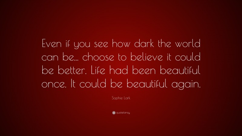 Sophie Lark Quote: “Even if you see how dark the world can be... choose to believe it could be better. Life had been beautiful once. It could be beautiful again.”