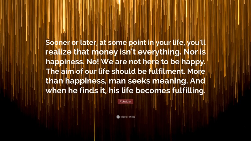 Abhaidev Quote: “Sooner or later, at some point in your life, you’ll realize that money isn’t everything. Nor is happiness. No! We are not here to be happy. The aim of our life should be fulfilment. More than happiness, man seeks meaning. And when he finds it, his life becomes fulfilling.”