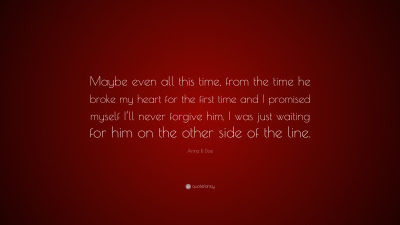 Anna B. Doe Quote: “Maybe even all this time, from the time he broke my heart for the first time and I promised myself I’ll never forgive him, I was just waiting for him on the other side of the line.”