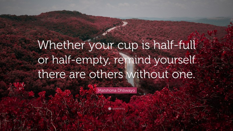 Matshona Dhliwayo Quote: “Whether your cup is half-full or half-empty, remind yourself there are others without one.”