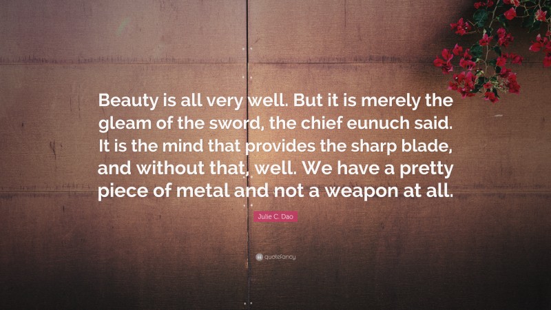 Julie C. Dao Quote: “Beauty is all very well. But it is merely the gleam of the sword, the chief eunuch said. It is the mind that provides the sharp blade, and without that, well. We have a pretty piece of metal and not a weapon at all.”