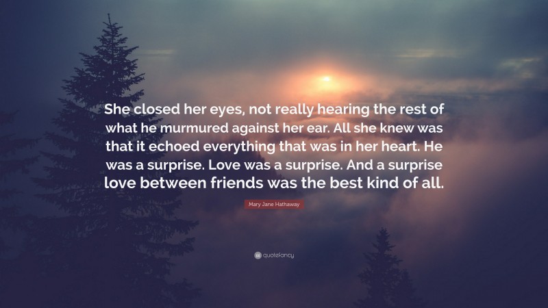 Mary Jane Hathaway Quote: “She closed her eyes, not really hearing the rest of what he murmured against her ear. All she knew was that it echoed everything that was in her heart. He was a surprise. Love was a surprise. And a surprise love between friends was the best kind of all.”