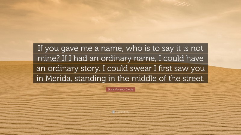 Silvia Moreno-Garcia Quote: “If you gave me a name, who is to say it is not mine? If I had an ordinary name, I could have an ordinary story. I could swear I first saw you in Merida, standing in the middle of the street.”