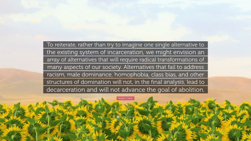 Angela Y. Davis Quote: “To reiterate, rather than try to imagine one single alternative to the existing system of incarceration, we might envision an array of alternatives that will require radical transformations of many aspects of our society. Alternatives that fail to address racism, male dominance, homophobia, class bias, and other structures of domination will not, in the final analysis, lead to decarceration and will not advance the goal of abolition.”