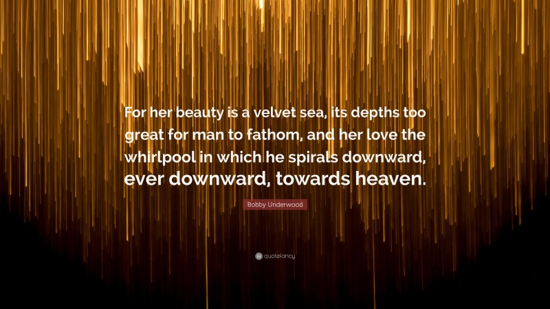 Bobby Underwood Quote: “For her beauty is a velvet sea, its depths too great for man to fathom, and her love the whirlpool in which he spirals downward, ever downward, towards heaven.”