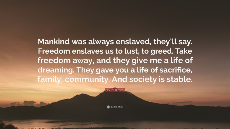 Pierce Brown Quote: “Mankind was always enslaved, they’ll say. Freedom enslaves us to lust, to greed. Take freedom away, and they give me a life of dreaming. They gave you a life of sacrifice, family, community. And society is stable.”