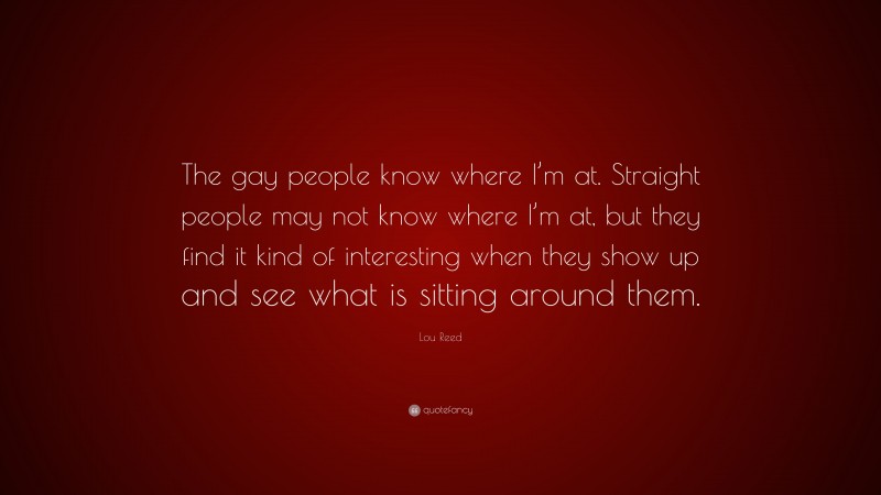 Lou Reed Quote: “The gay people know where I’m at. Straight people may not know where I’m at, but they find it kind of interesting when they show up and see what is sitting around them.”
