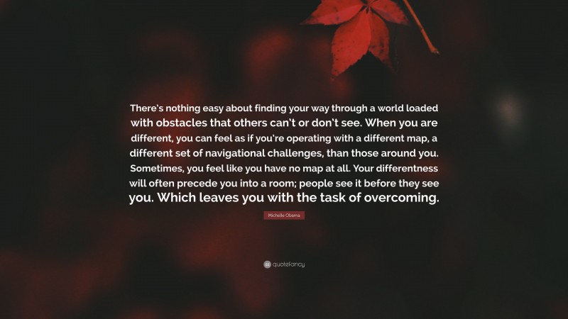 Michelle Obama Quote: “There’s nothing easy about finding your way through a world loaded with obstacles that others can’t or don’t see. When you are different, you can feel as if you’re operating with a different map, a different set of navigational challenges, than those around you. Sometimes, you feel like you have no map at all. Your differentness will often precede you into a room; people see it before they see you. Which leaves you with the task of overcoming.”