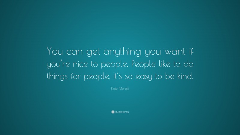 Kate Moretti Quote: “You can get anything you want if you’re nice to people. People like to do things for people, it’s so easy to be kind.”